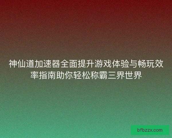 神仙道加速器全面提升游戏体验与畅玩效率指南助你轻松称霸三界世界