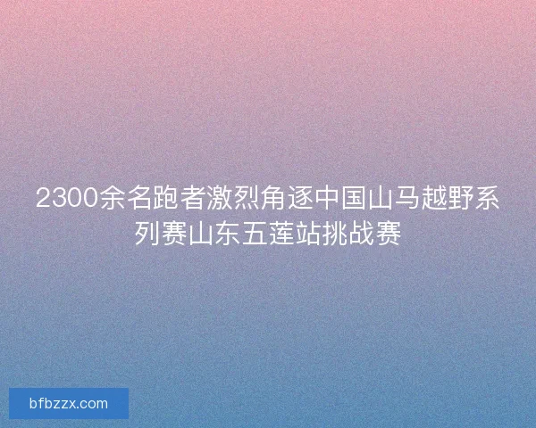 2300余名跑者激烈角逐中国山马越野系列赛山东五莲站挑战赛