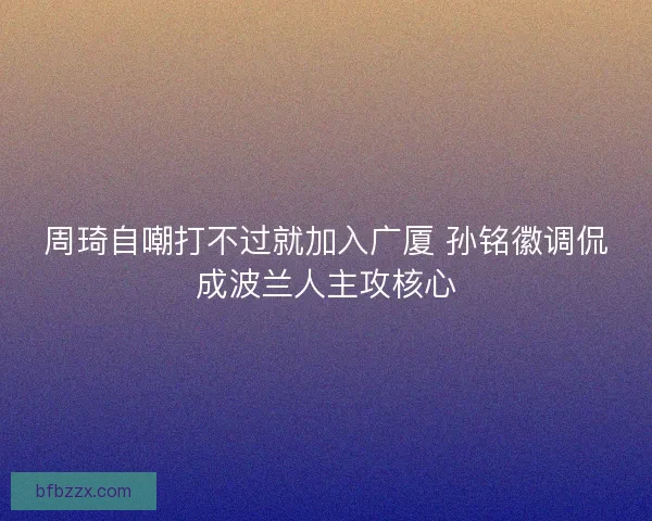 周琦自嘲打不过就加入广厦 孙铭徽调侃成波兰人主攻核心
