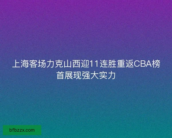 上海客场力克山西迎11连胜重返CBA榜首展现强大实力