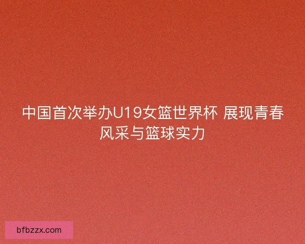 中国首次举办U19女篮世界杯 展现青春风采与篮球实力