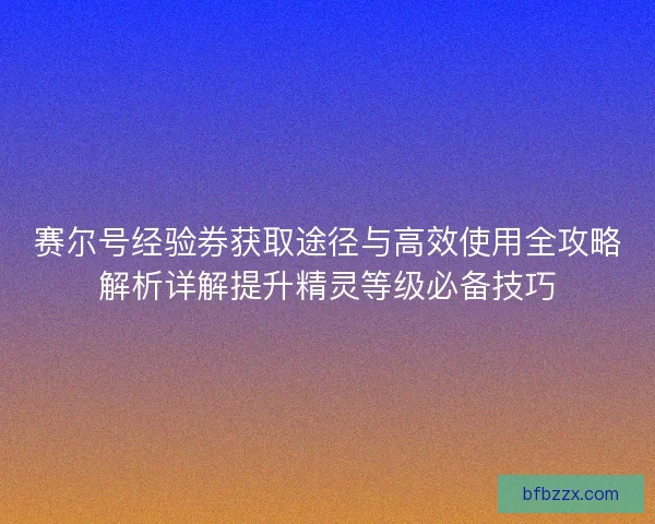 赛尔号经验券获取途径与高效使用全攻略解析详解提升精灵等级必备技巧