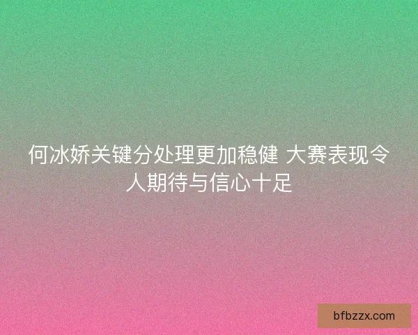 何冰娇关键分处理更加稳健 大赛表现令人期待与信心十足