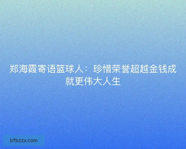 郑海霞寄语篮球人：珍惜荣誉超越金钱成就更伟大人生