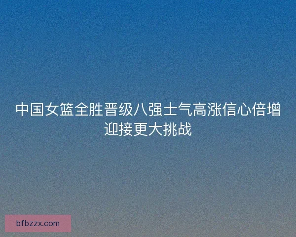 中国女篮全胜晋级八强士气高涨信心倍增迎接更大挑战