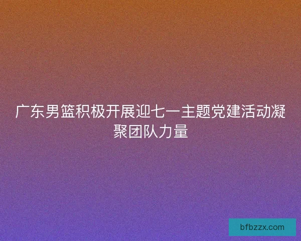 广东男篮积极开展迎七一主题党建活动凝聚团队力量